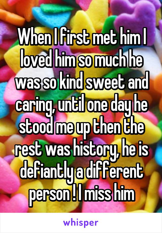 When I first met him I loved him so much he was so kind sweet and caring, until one day he stood me up then the rest was history, he is defiantly a different person ! I miss him