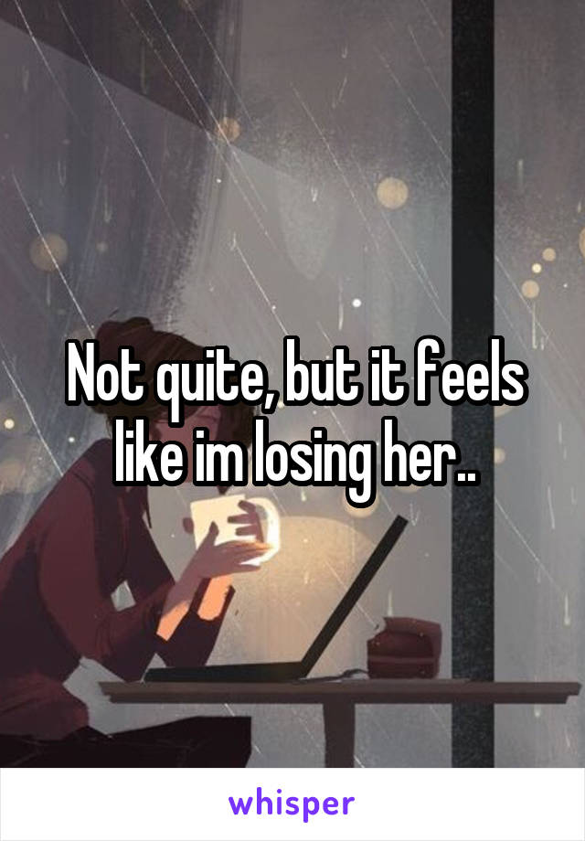 Not quite, but it feels like im losing her..