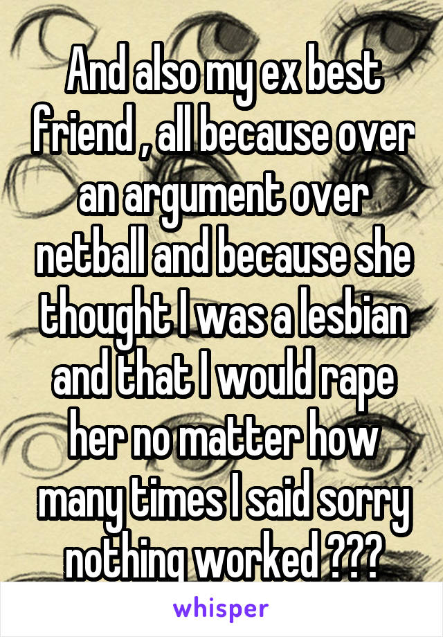 And also my ex best friend , all because over an argument over netball and because she thought I was a lesbian and that I would rape her no matter how many times I said sorry nothing worked 😞😞😞