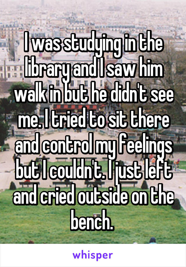 I was studying in the library and I saw him walk in but he didn't see me. I tried to sit there and control my feelings but I couldn't. I just left and cried outside on the bench. 