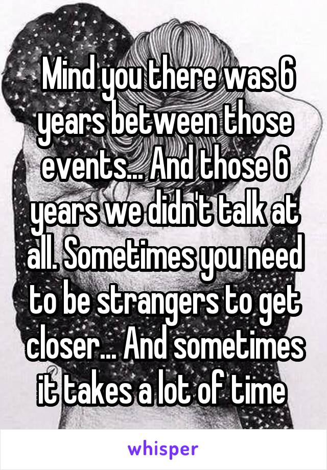  Mind you there was 6 years between those events... And those 6 years we didn't talk at all. Sometimes you need to be strangers to get closer... And sometimes it takes a lot of time 