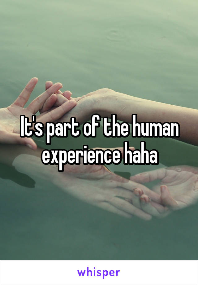 It's part of the human experience haha