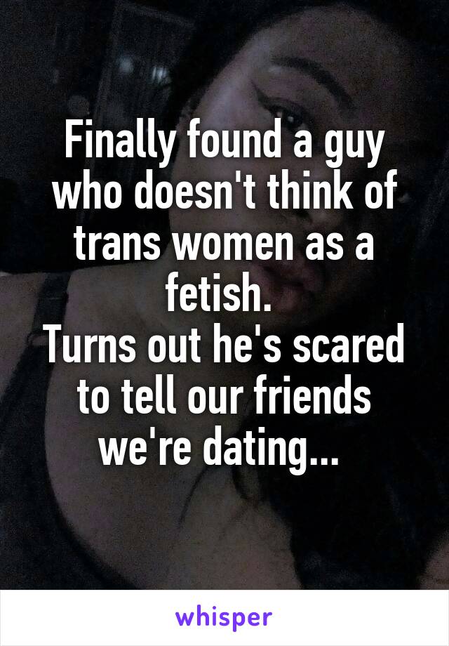Finally found a guy who doesn't think of trans women as a fetish. 
Turns out he's scared to tell our friends we're dating... 
