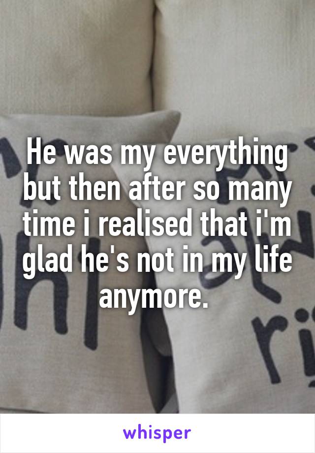 He was my everything but then after so many time i realised that i'm glad he's not in my life anymore. 