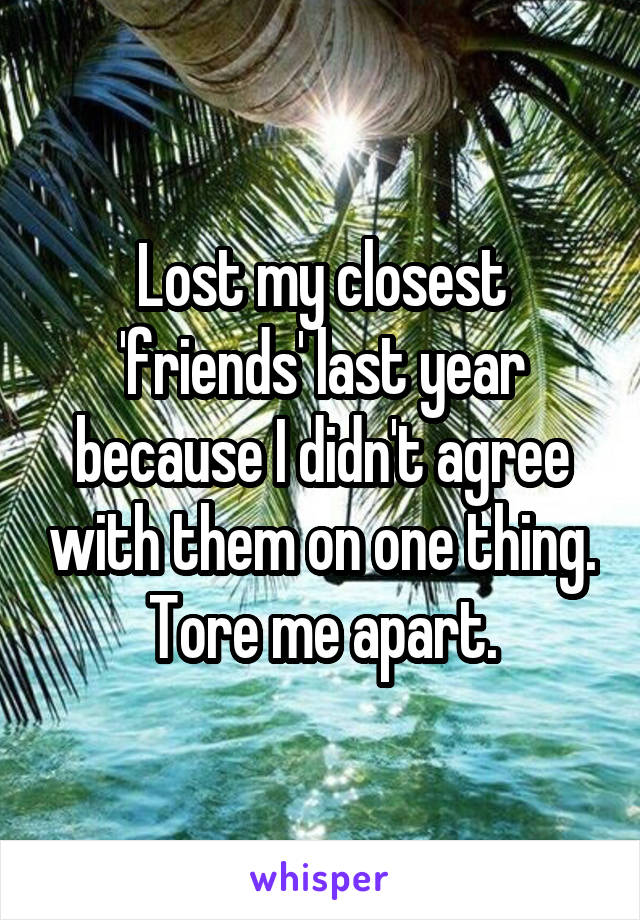 Lost my closest 'friends' last year because I didn't agree with them on one thing. Tore me apart.