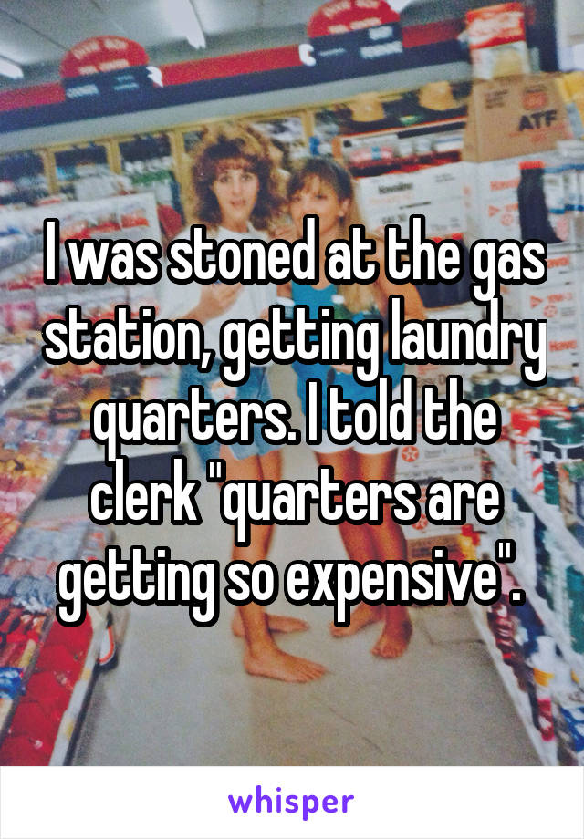 I was stoned at the gas station, getting laundry quarters. I told the clerk "quarters are getting so expensive". 