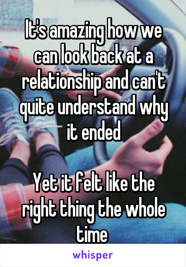 It's amazing how we can look back at a relationship and can't quite understand why it ended

Yet it felt like the right thing the whole time 