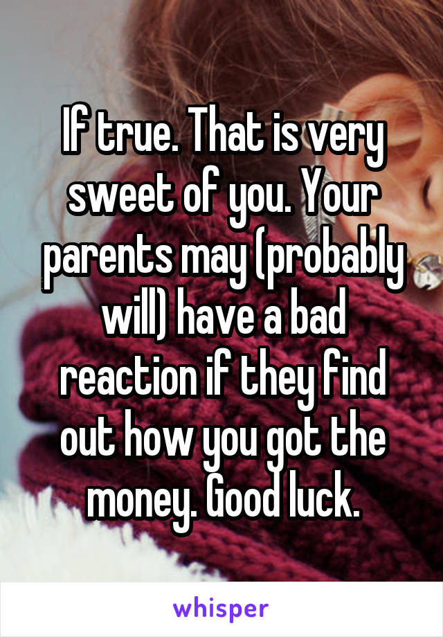 If true. That is very sweet of you. Your parents may (probably will) have a bad reaction if they find out how you got the money. Good luck.