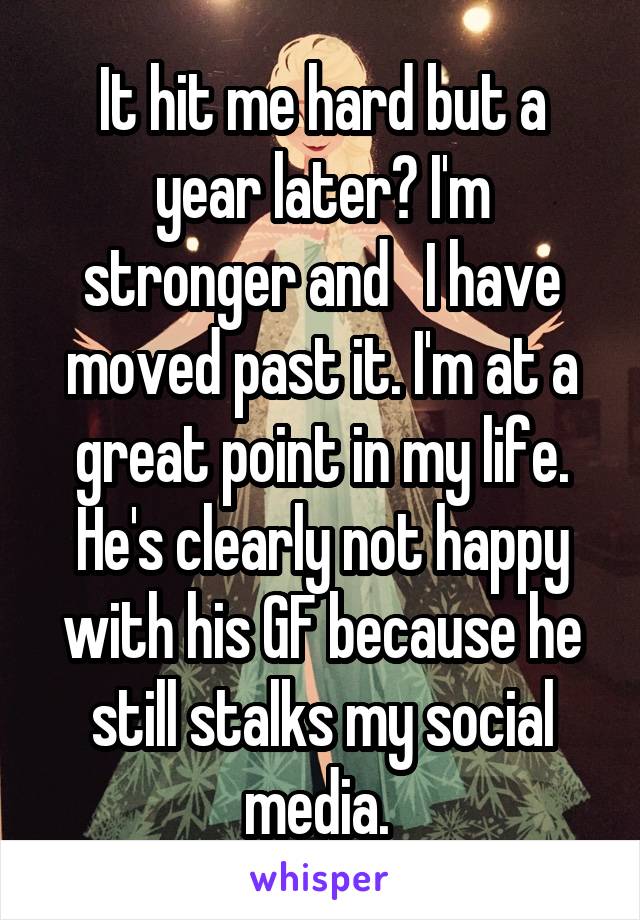 It hit me hard but a year later? I'm stronger and   I have moved past it. I'm at a great point in my life. He's clearly not happy with his GF because he still stalks my social media. 