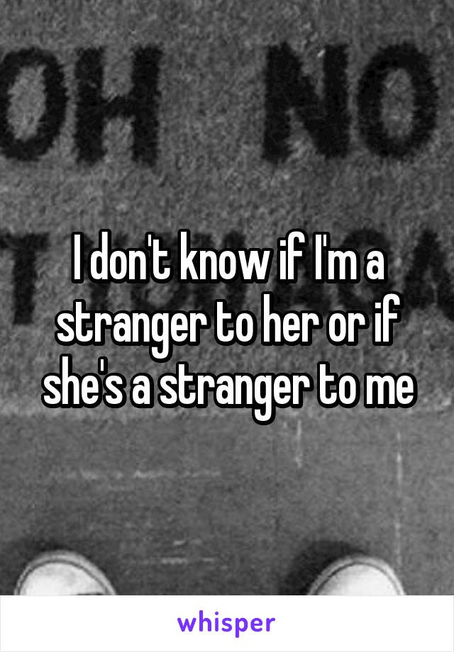 I don't know if I'm a stranger to her or if she's a stranger to me