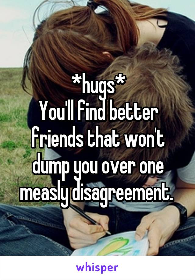 *hugs*
You'll find better friends that won't dump you over one measly disagreement. 