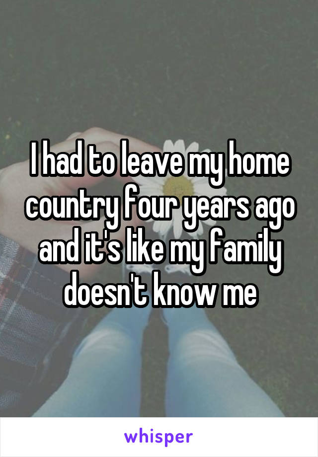 I had to leave my home country four years ago and it's like my family doesn't know me