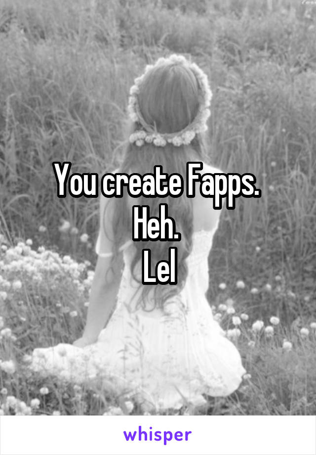 You create Fapps. 
Heh. 
Lel