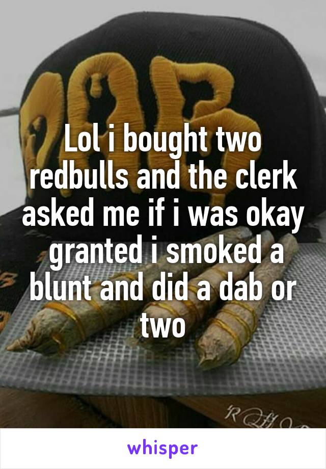 Lol i bought two redbulls and the clerk asked me if i was okay  granted i smoked a blunt and did a dab or two