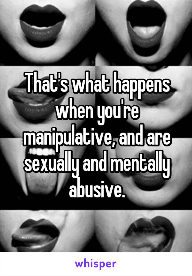 That's what happens when you're manipulative, and are sexually and mentally abusive.