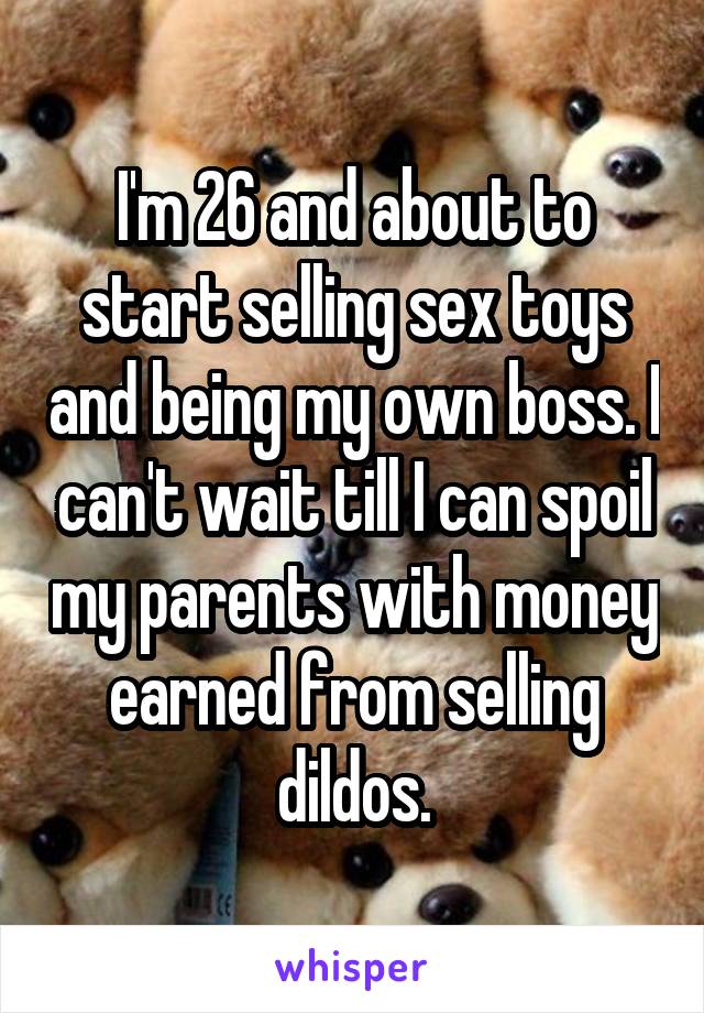 I'm 26 and about to start selling sex toys and being my own boss. I can't wait till I can spoil my parents with money earned from selling dildos.