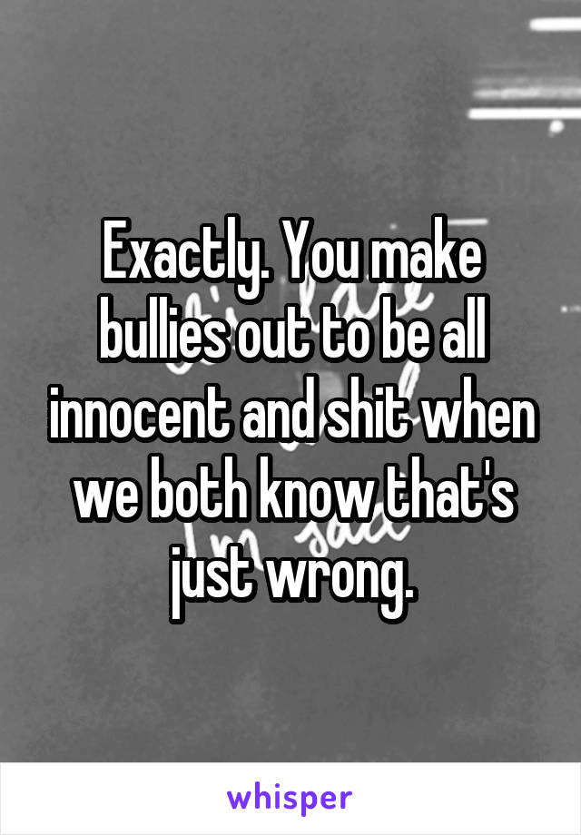 Exactly. You make bullies out to be all innocent and shit when we both know that's just wrong.