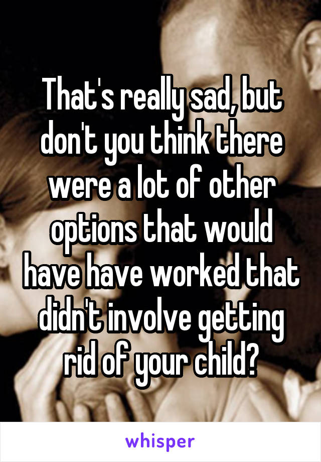 That's really sad, but don't you think there were a lot of other options that would have have worked that didn't involve getting rid of your child?