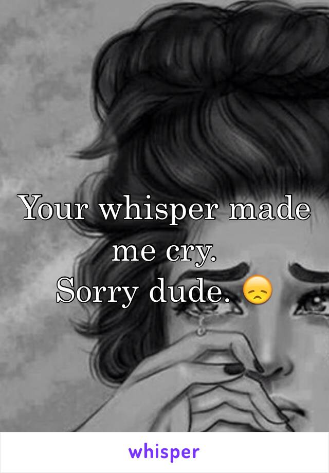 Your whisper made me cry. 
Sorry dude. 😞