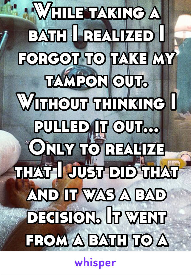 While taking a bath I realized I forgot to take my tampon out. Without thinking I pulled it out... Only to realize that I just did that and it was a bad decision. It went from a bath to a blood bath.