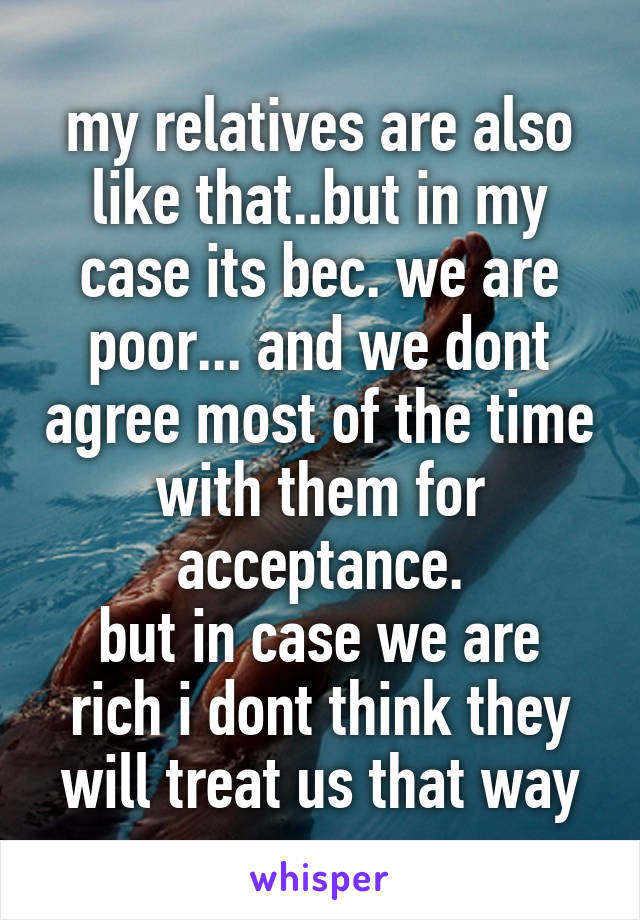 my relatives are also like that..but in my case its bec. we are poor... and we dont agree most of the time with them for acceptance.
but in case we are rich i dont think they will treat us that way