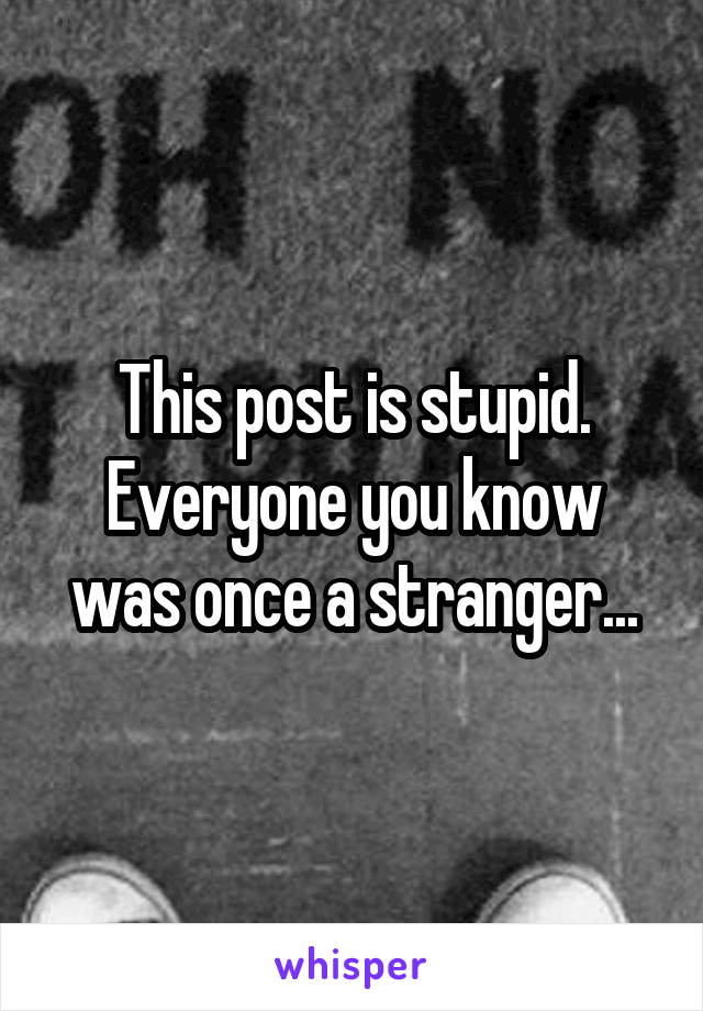 This post is stupid. Everyone you know was once a stranger...