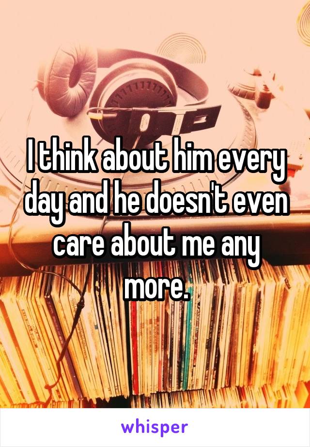 I think about him every day and he doesn't even care about me any more.