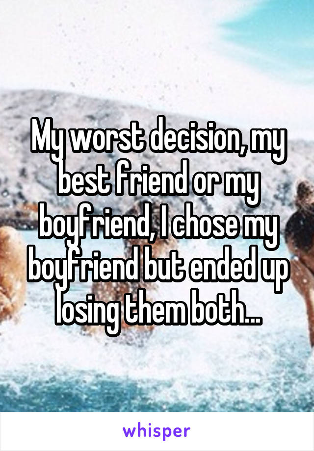 My worst decision, my best friend or my boyfriend, I chose my boyfriend but ended up losing them both...