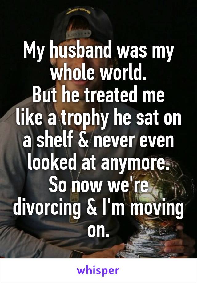 My husband was my whole world.
But he treated me like a trophy he sat on a shelf & never even looked at anymore.
So now we're divorcing & I'm moving on.