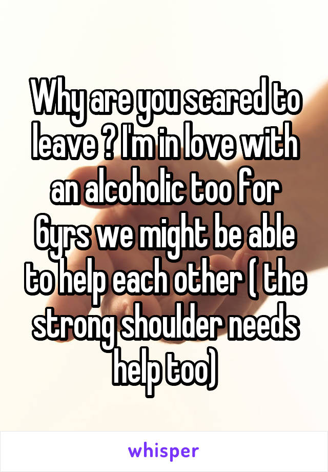 Why are you scared to leave ? I'm in love with an alcoholic too for 6yrs we might be able to help each other ( the strong shoulder needs help too)