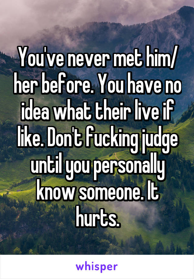 You've never met him/ her before. You have no idea what their live if like. Don't fucking judge until you personally know someone. It hurts.