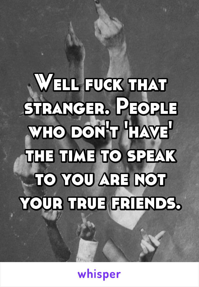 Well fuck that stranger. People who don't 'have' the time to speak to you are not your true friends.