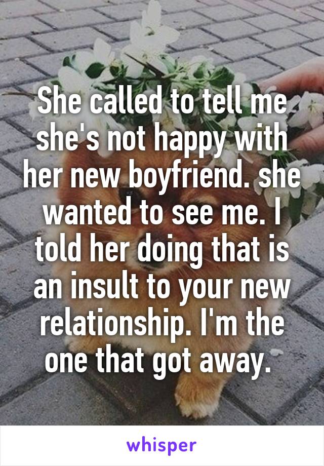 She called to tell me she's not happy with her new boyfriend. she wanted to see me. I told her doing that is an insult to your new relationship. I'm the one that got away. 