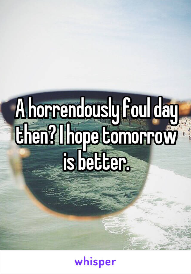 A horrendously foul day then? I hope tomorrow is better.