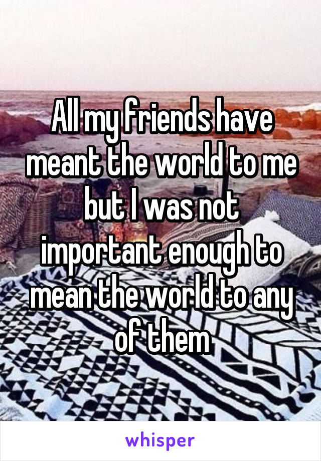 All my friends have meant the world to me but I was not important enough to mean the world to any of them