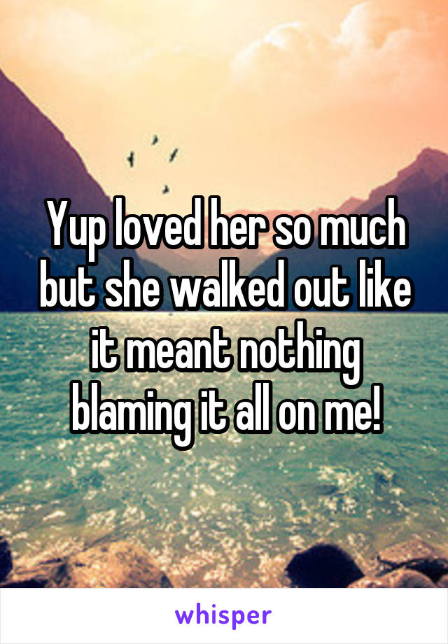 Yup loved her so much but she walked out like it meant nothing blaming it all on me!