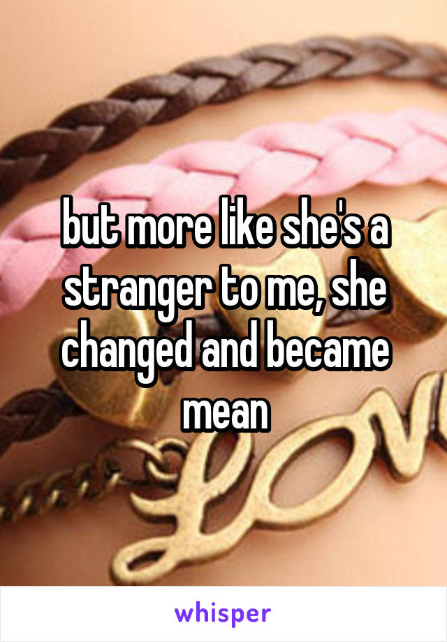 but more like she's a stranger to me, she changed and became mean