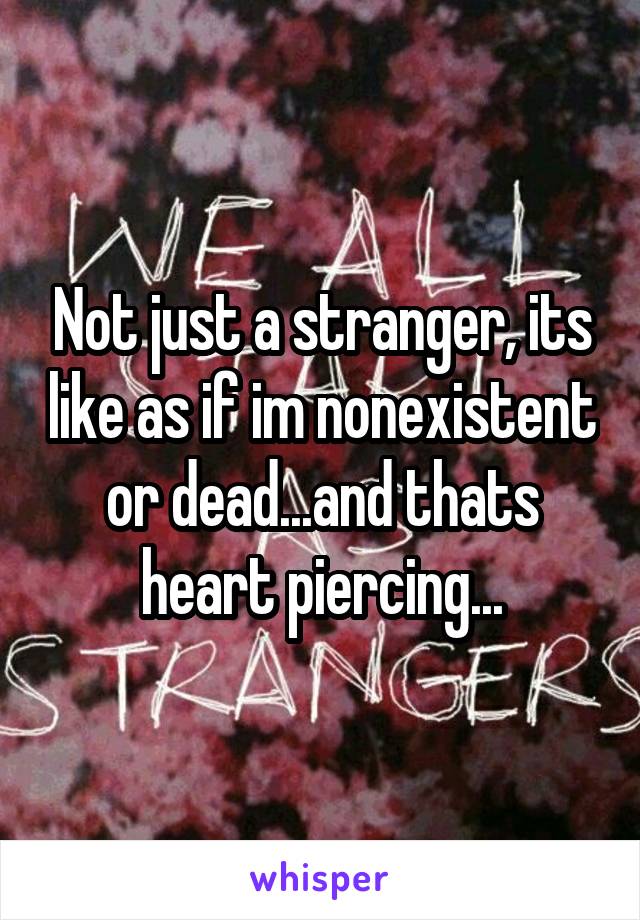 Not just a stranger, its like as if im nonexistent or dead...and thats heart piercing...