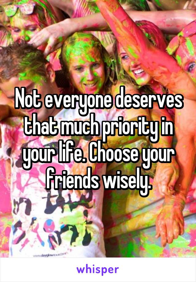 Not everyone deserves that much priority in your life. Choose your friends wisely.