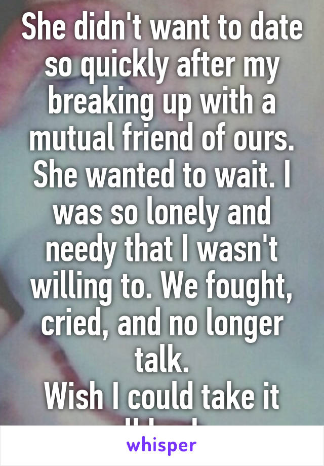 She didn't want to date so quickly after my breaking up with a mutual friend of ours. She wanted to wait. I was so lonely and needy that I wasn't willing to. We fought, cried, and no longer talk.
Wish I could take it all back.