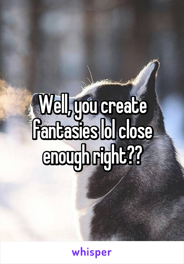 Well, you create fantasies lol close enough right??