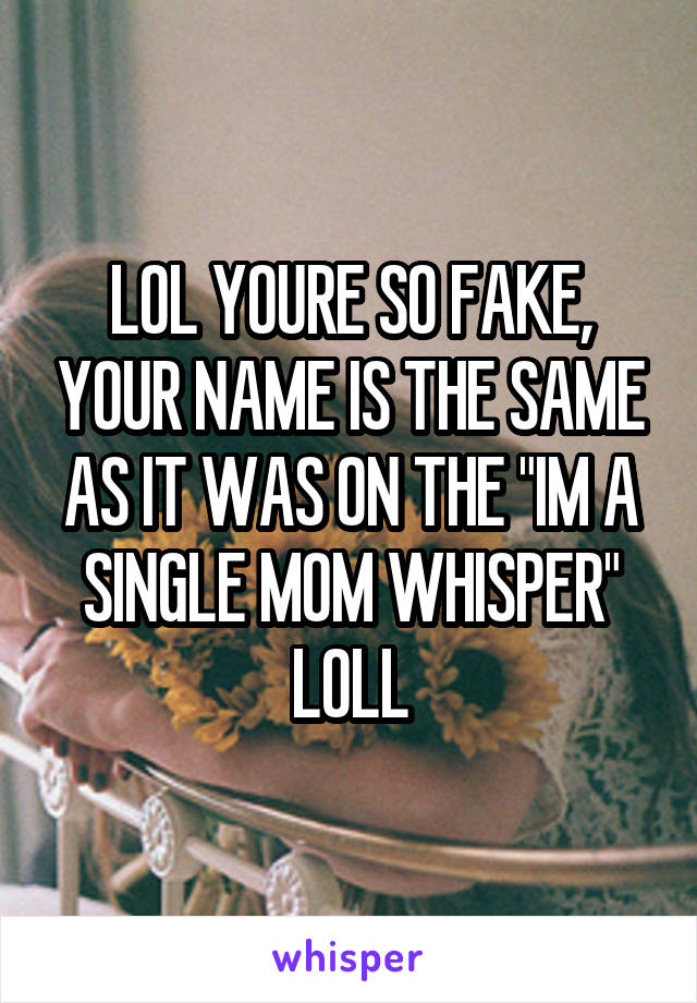 LOL YOURE SO FAKE, YOUR NAME IS THE SAME AS IT WAS ON THE "IM A SINGLE MOM WHISPER" LOLL