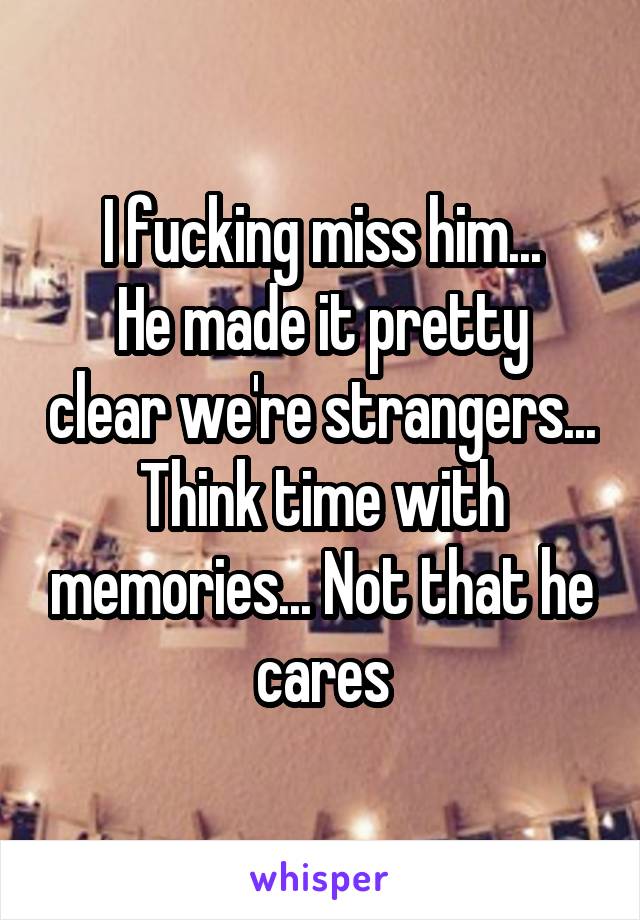 I fucking miss him...
He made it pretty clear we're strangers... Think time with memories... Not that he cares