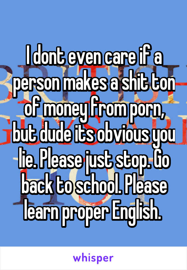 I dont even care if a person makes a shit ton of money from porn, but dude its obvious you lie. Please just stop. Go back to school. Please learn proper English. 