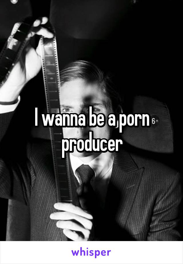 I wanna be a porn producer