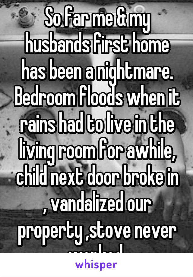 So far me & my husbands first home has been a nightmare. Bedroom floods when it rains had to live in the living room for awhile, child next door broke in , vandalized our property ,stove never worked 