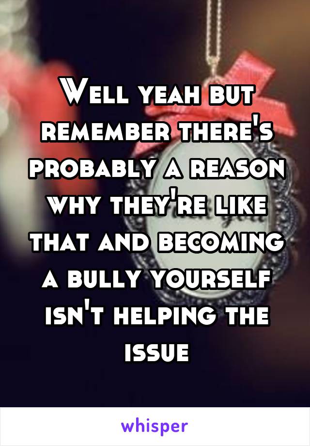 Well yeah but remember there's probably a reason why they're like that and becoming a bully yourself isn't helping the issue