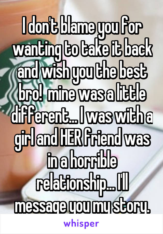 I don't blame you for wanting to take it back and wish you the best bro!  mine was a little different... I was with a girl and HER friend was in a horrible relationship... I'll message you my story.