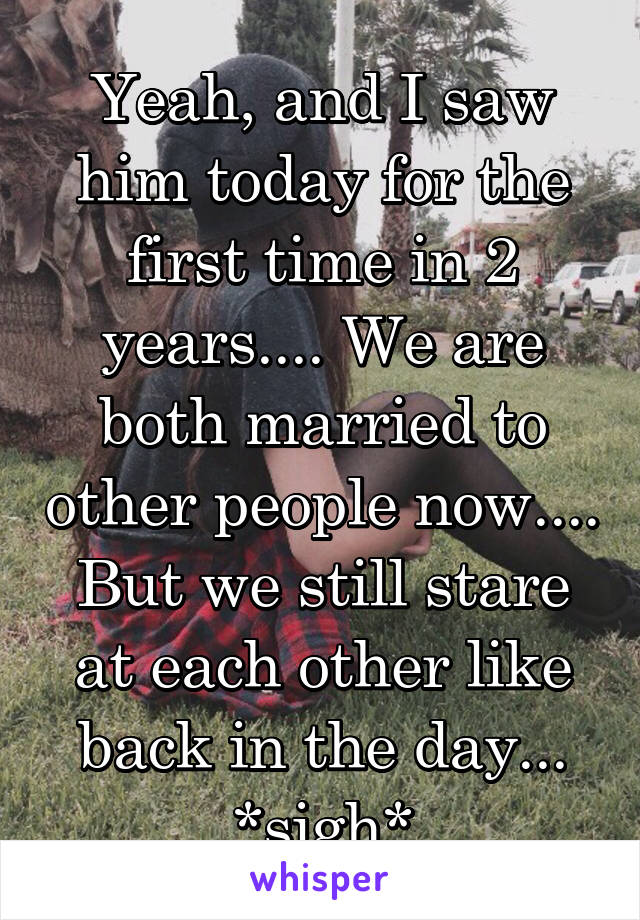 Yeah, and I saw him today for the first time in 2 years.... We are both married to other people now.... But we still stare at each other like back in the day... *sigh*