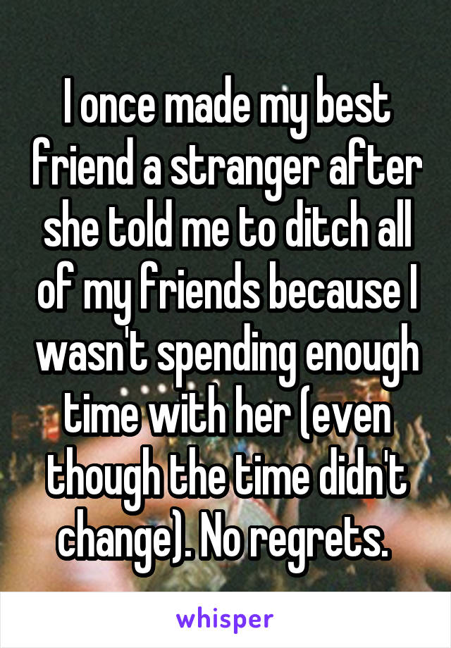 I once made my best friend a stranger after she told me to ditch all of my friends because I wasn't spending enough time with her (even though the time didn't change). No regrets. 